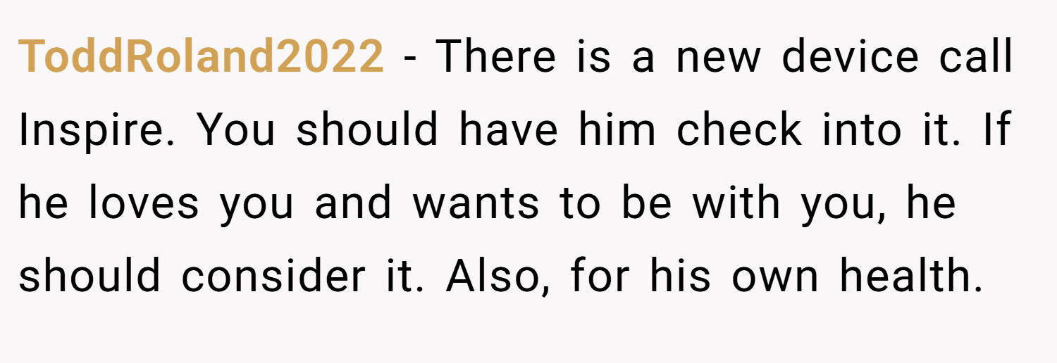 ToddRoland2022 − There is a new device call Inspire. You should have him check into it. If he loves you and wants to be with you, he should consider it. Also, for his own health.