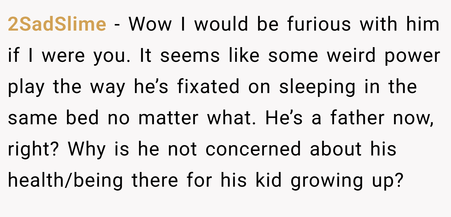 2SadSlime − Wow I would be furious with him if I were you. It seems like some weird power play the way he’s fixated on sleeping in the same bed no matter what. He’s a father now, right? Why is he not concerned about his health/being there for his kid growing up?