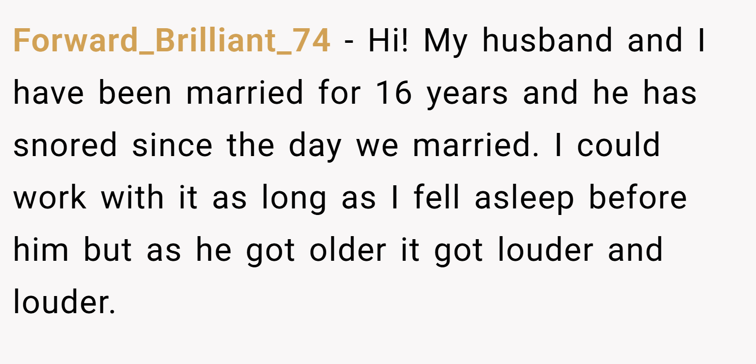 Forward_Brilliant_74 − Hi! My husband and I have been married for 16 years and he has snored since the day we married. I could work with it as long as I fell asleep before him but as he got older it got louder and louder.