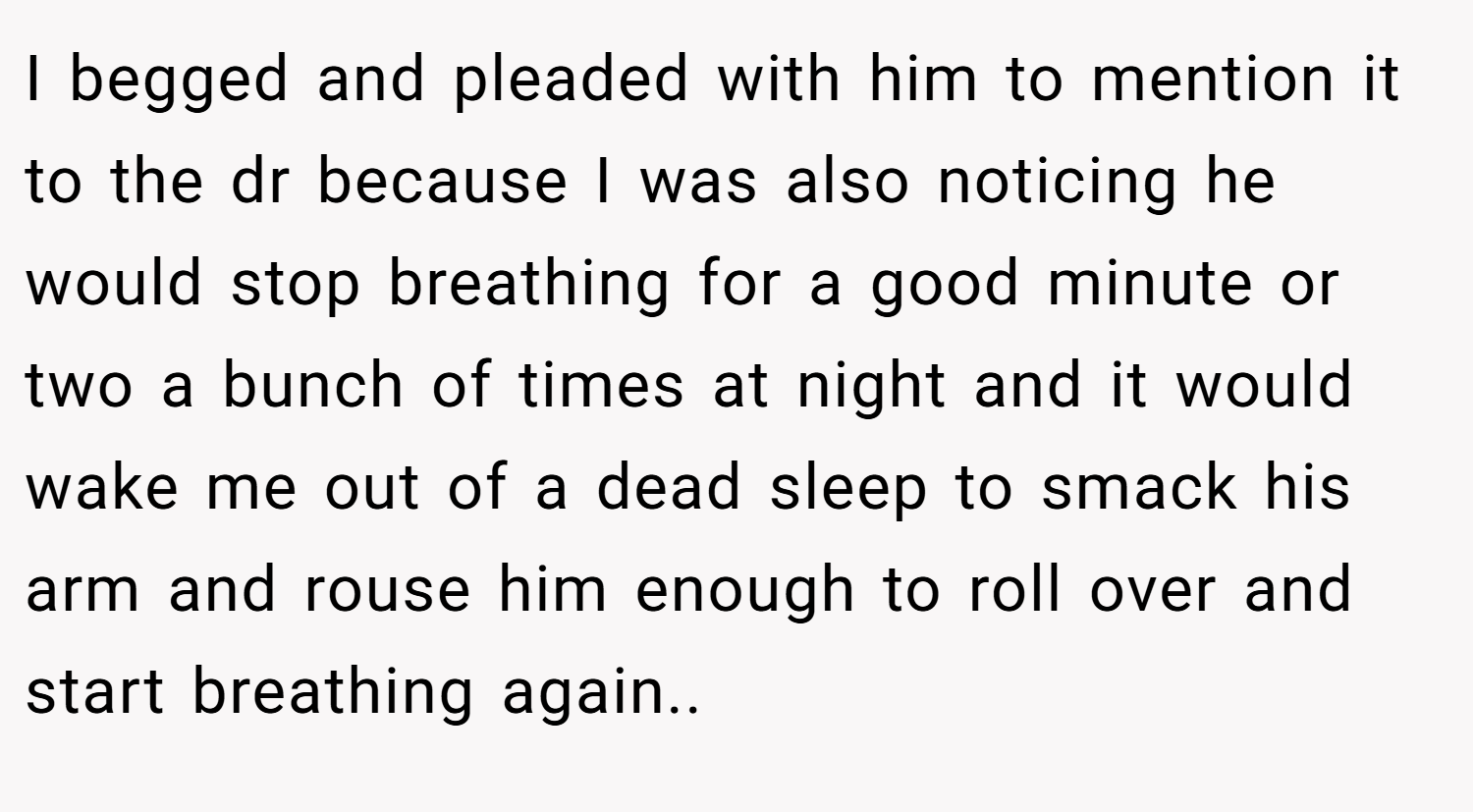 I begged and pleaded with him to mention it to the dr because I was also noticing he would stop breathing for a good minute or two a bunch of times at night and it would wake me out of a dead sleep to smack his arm and rouse him enough to roll over and start breathing again..