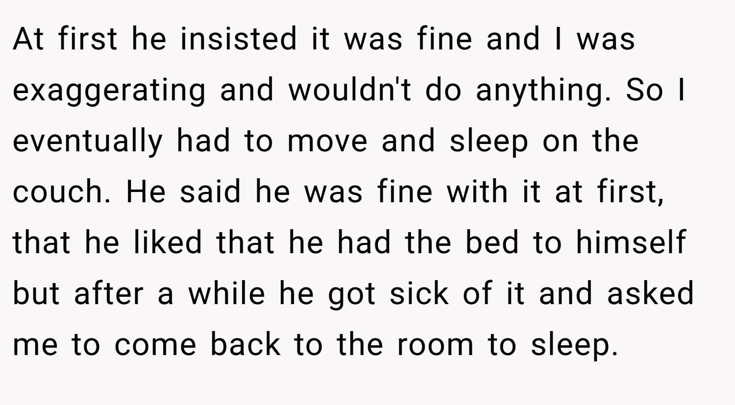 At first he insisted it was fine and I was exaggerating and wouldn't do anything. So I eventually had to move and sleep on the couch. He said he was fine with it at first, that he liked that he had the bed to himself but after a while he got sick of it and asked me to come back to the room to sleep.