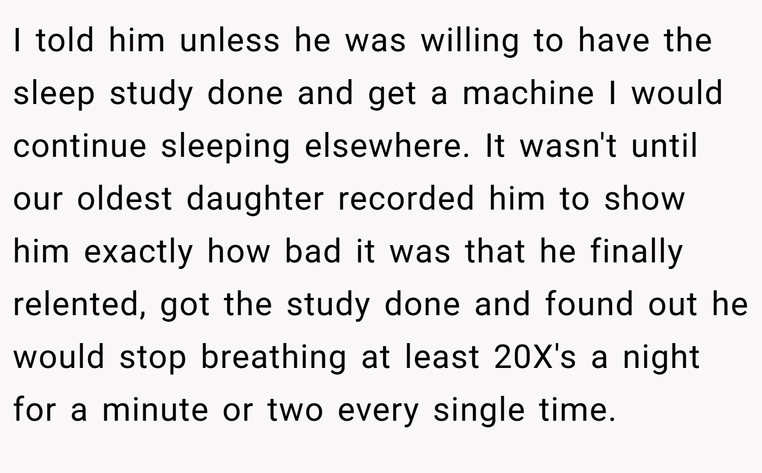 I told him unless he was willing to have the sleep study done and get a machine I would continue sleeping elsewhere. It wasn't until our oldest daughter recorded him to show him exactly how bad it was that he finally relented, got the study done and found out he would stop breathing at least 20X's a night for a minute or two every single time.