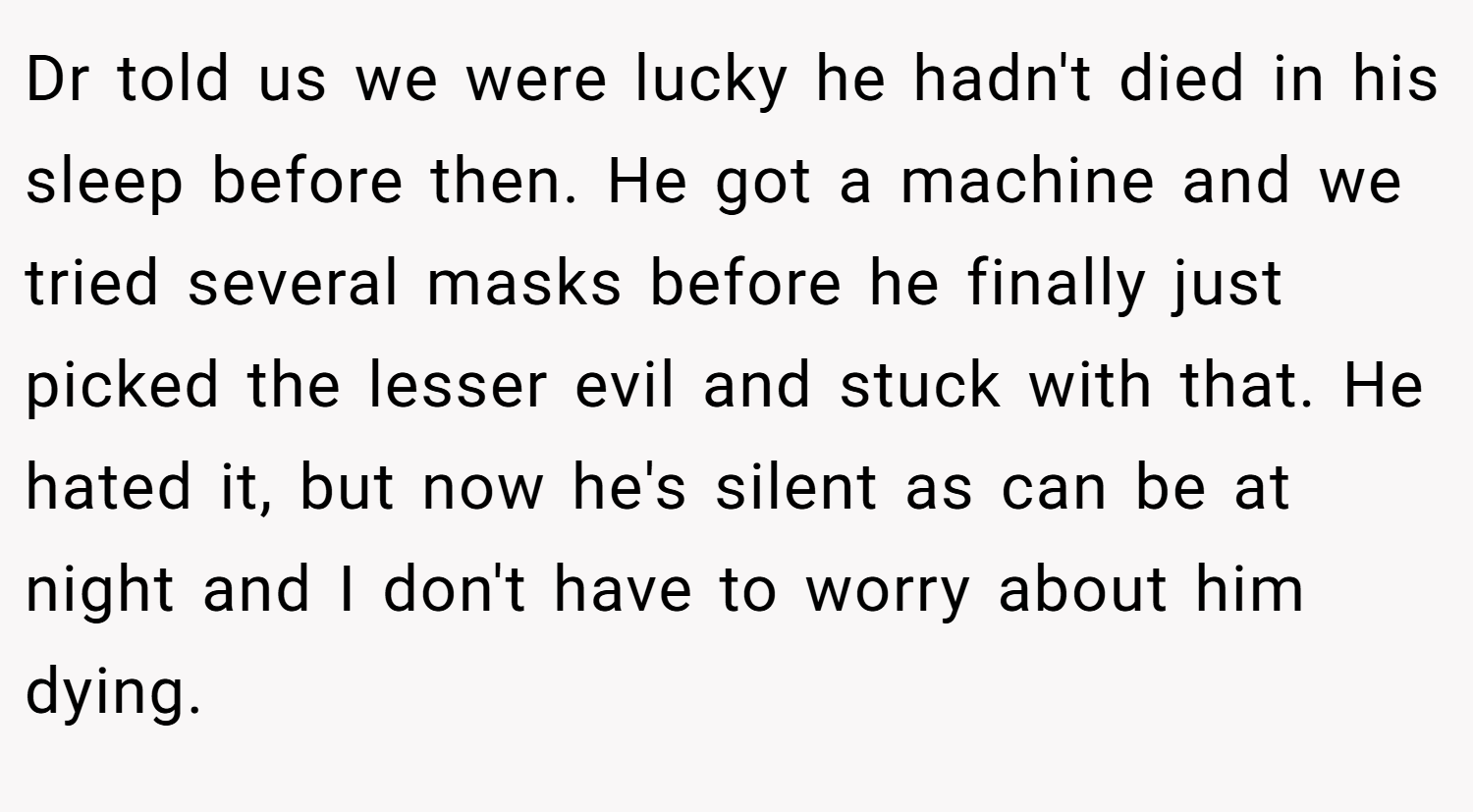 Dr told us we were lucky he hadn't died in his sleep before then. He got a machine and we tried several masks before he finally just picked the lesser evil and stuck with that. He hated it, but now he's silent as can be at night and I don't have to worry about him dying.