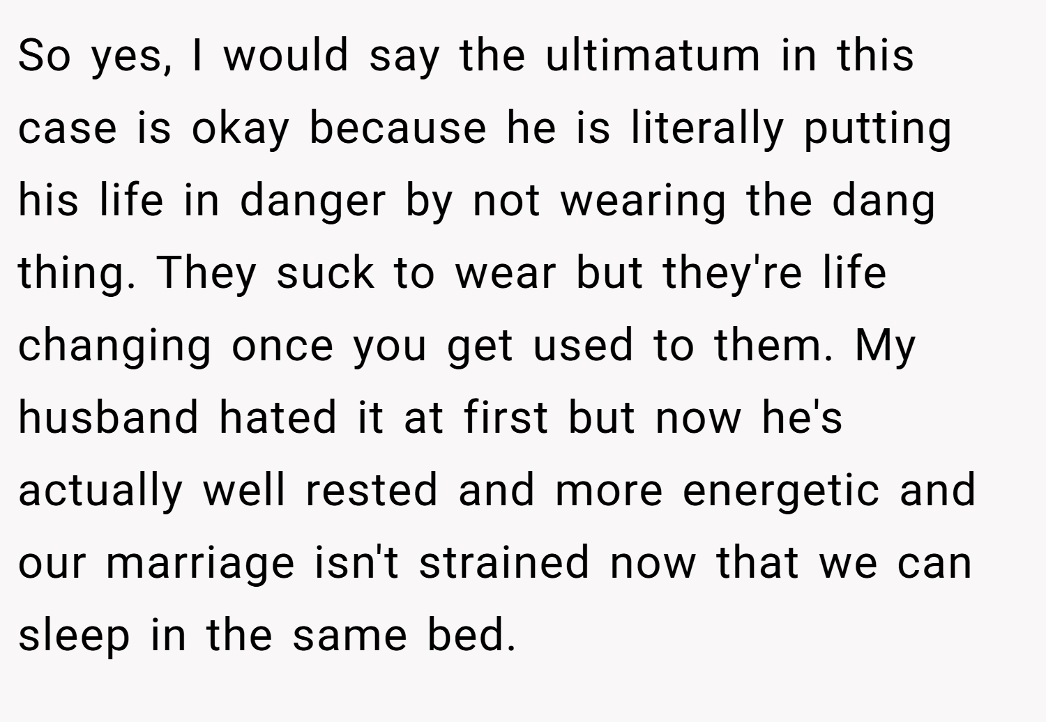 So yes, I would say the ultimatum in this case is okay because he is literally putting his life in danger by not wearing the dang thing. They suck to wear but they're life changing once you get used to them. My husband hated it at first but now he's actually well rested and more energetic and our marriage isn't strained now that we can sleep in the same bed.
