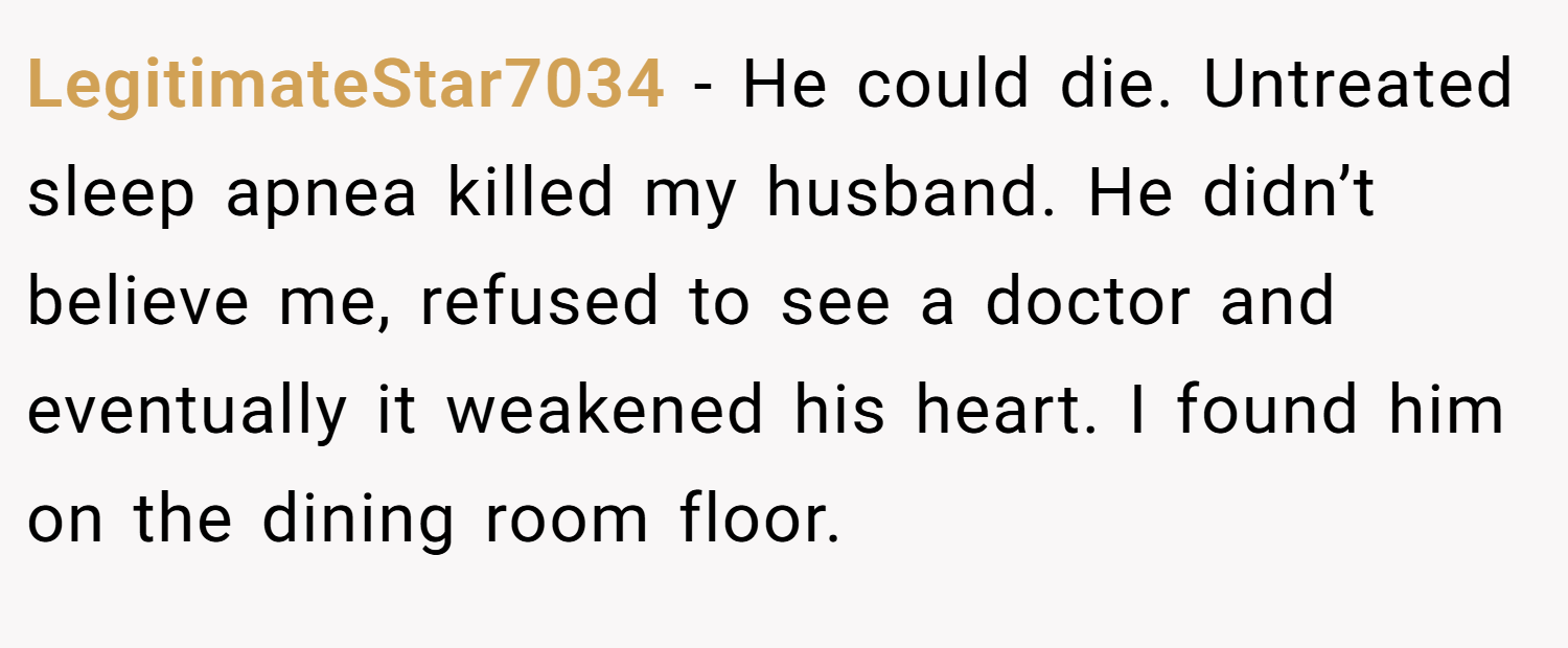 LegitimateStar7034 − He could die. Untreated sleep apnea killed my husband. He didn’t believe me, refused to see a doctor and eventually it weakened his heart. I found him on the dining room floor.
