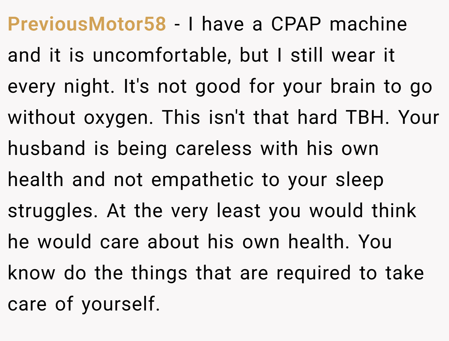 PreviousMotor58 − I have a CPAP machine and it is uncomfortable, but I still wear it every night. It's not good for your brain to go without oxygen. This isn't that hard TBH. Your husband is being careless with his own health and not empathetic to your sleep struggles. At the very least you would think he would care about his own health. You know do the things that are required to take care of yourself.