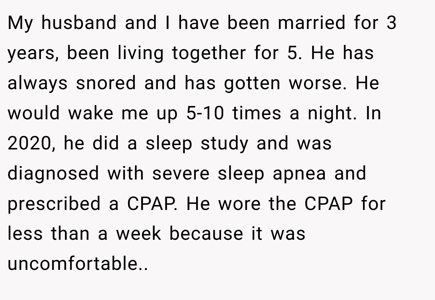 My husband and I have been married for 3 years, been living together for 5. He has always snored and has gotten worse. He would wake me up 5-10 times a night. In 2020, he did a sleep study and was diagnosed with severe sleep apnea and prescribed a CPAP. He wore the CPAP for less than a week because it was uncomfortable..