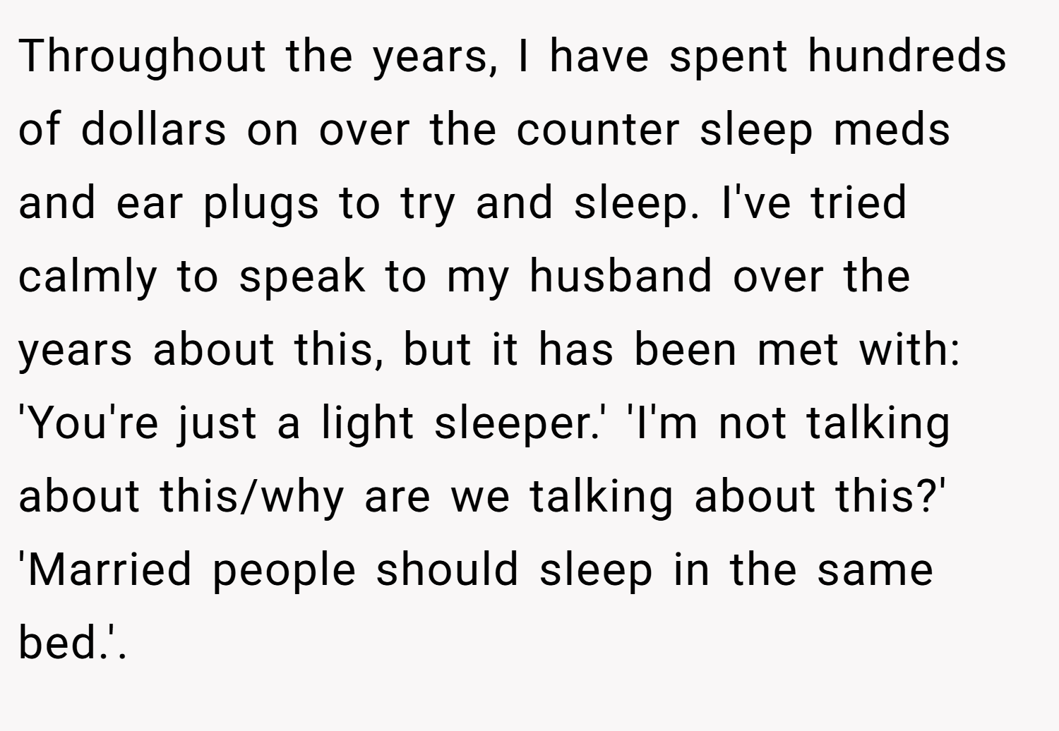 Throughout the years, I have spent hundreds of dollars on over the counter sleep meds and ear plugs to try and sleep. I've tried calmly to speak to my husband over the years about this, but it has been met with: 'You're just a light sleeper.' 'I'm not talking about this/why are we talking about this?' 'Married people should sleep in the same bed.'.