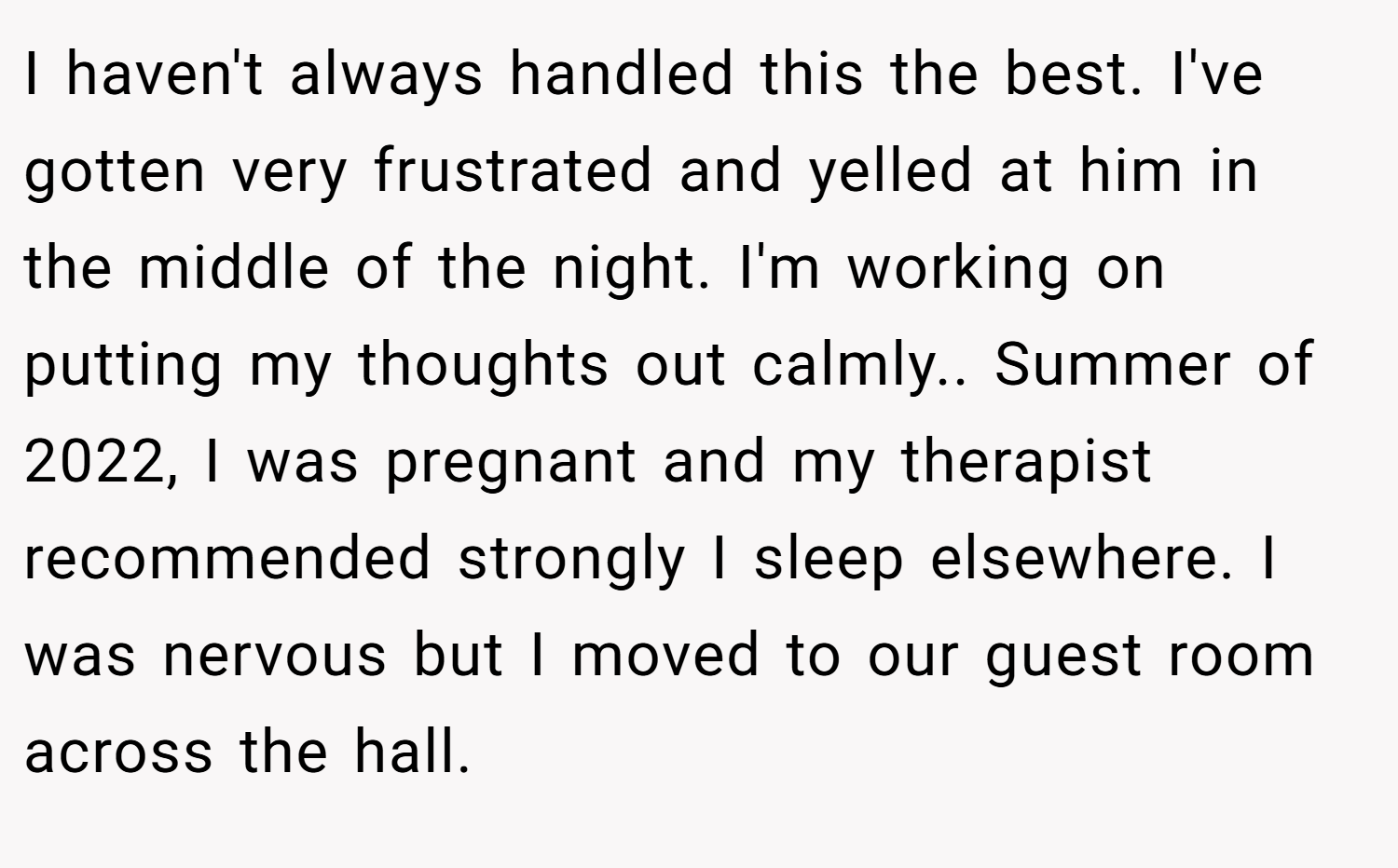 I haven't always handled this the best. I've gotten very frustrated and yelled at him in the middle of the night. I'm working on putting my thoughts out calmly.. Summer of 2022, I was pregnant and my therapist recommended strongly I sleep elsewhere. I was nervous but I moved to our guest room across the hall.