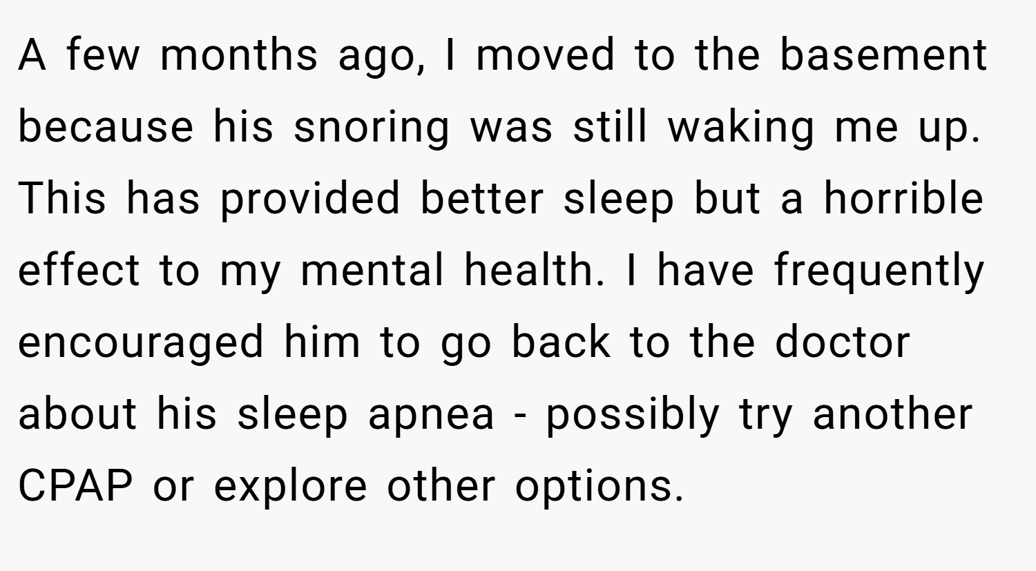 A few months ago, I moved to the basement because his snoring was still waking me up. This has provided better sleep but a horrible effect to my mental health. I have frequently encouraged him to go back to the doctor about his sleep apnea - possibly try another CPAP or explore other options.