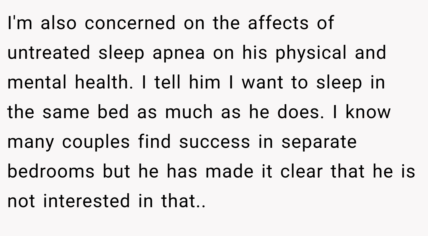 I'm also concerned on the affects of untreated sleep apnea on his physical and mental health. I tell him I want to sleep in the same bed as much as he does. I know many couples find success in separate bedrooms but he has made it clear that he is not interested in that..