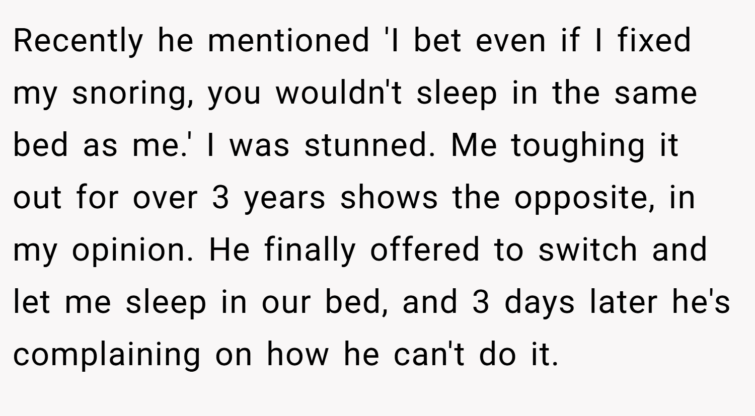 Recently he mentioned 'I bet even if I fixed my snoring, you wouldn't sleep in the same bed as me.' I was stunned. Me toughing it out for over 3 years shows the opposite, in my opinion. He finally offered to switch and let me sleep in our bed, and 3 days later he's complaining on how he can't do it.