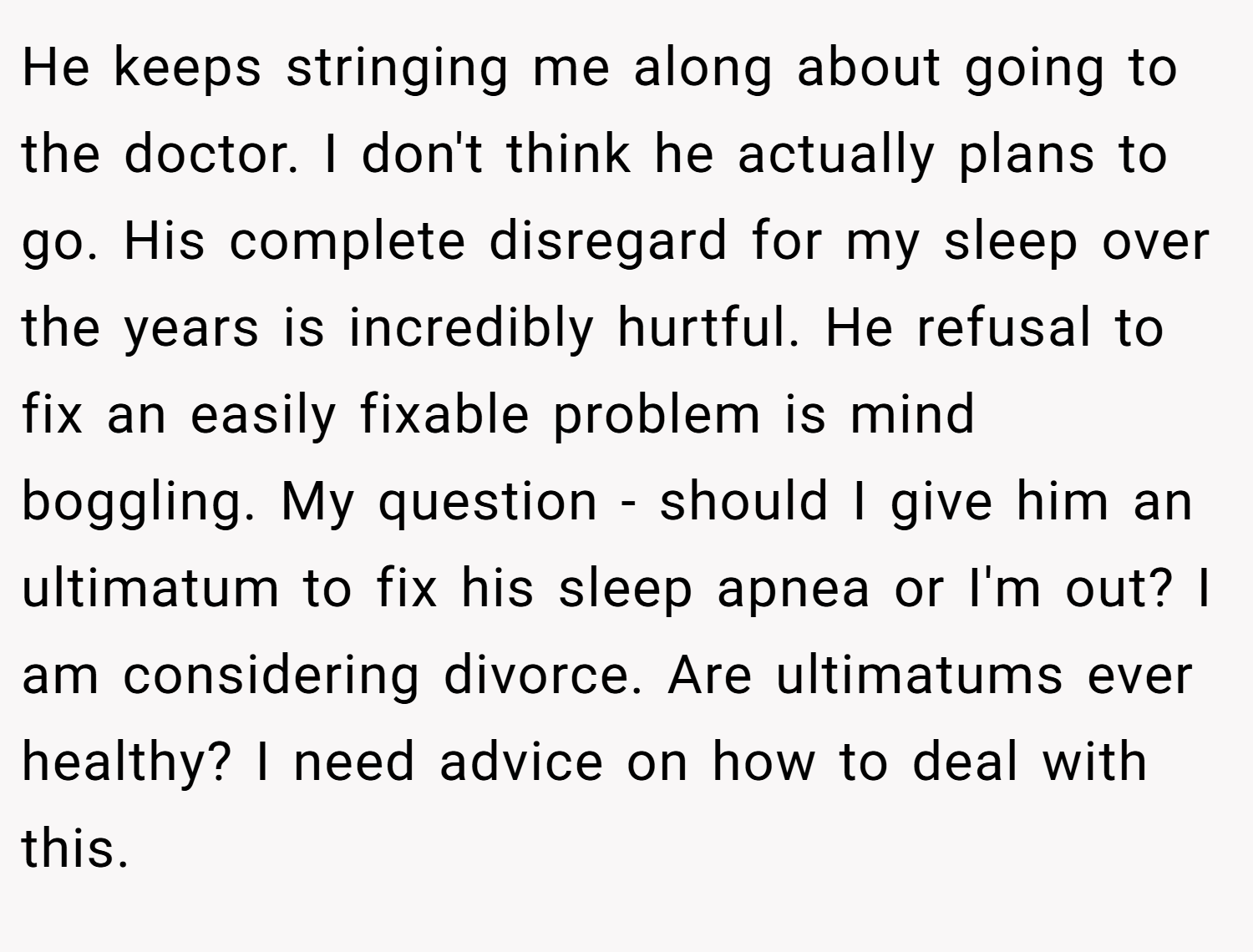 He keeps stringing me along about going to the doctor. I don't think he actually plans to go. His complete disregard for my sleep over the years is incredibly hurtful. He refusal to fix an easily fixable problem is mind boggling. My question - should I give him an ultimatum to fix his sleep apnea or I'm out? I am considering divorce. Are ultimatums ever healthy? I need advice on how to deal with this.