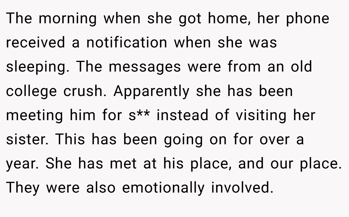 The morning when she got home, her phone received a notification when she was sleeping. The messages were from an old college crush. Apparently she has been meeting him for s** instead of visiting her sister. This has been going on for over a year. She has met at his place, and our place. They were also emotionally involved.