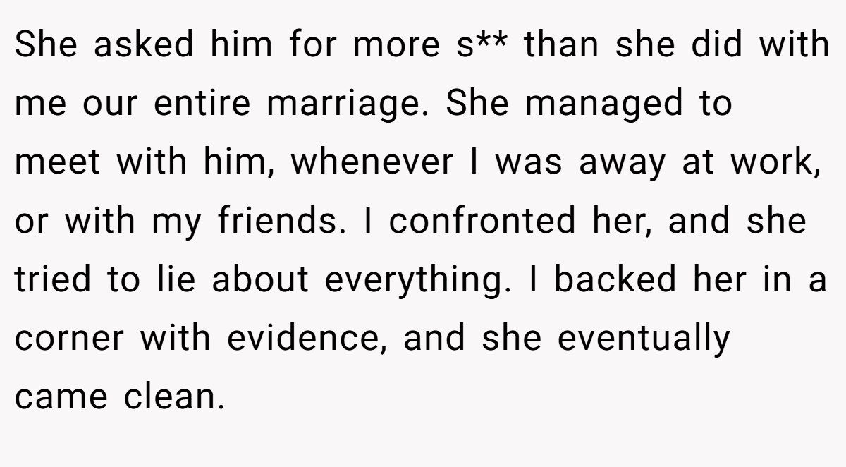 She asked him for more s** than she did with me our entire marriage. She managed to meet with him, whenever I was away at work, or with my friends. I confronted her, and she tried to lie about everything. I backed her in a corner with evidence, and she eventually came clean.