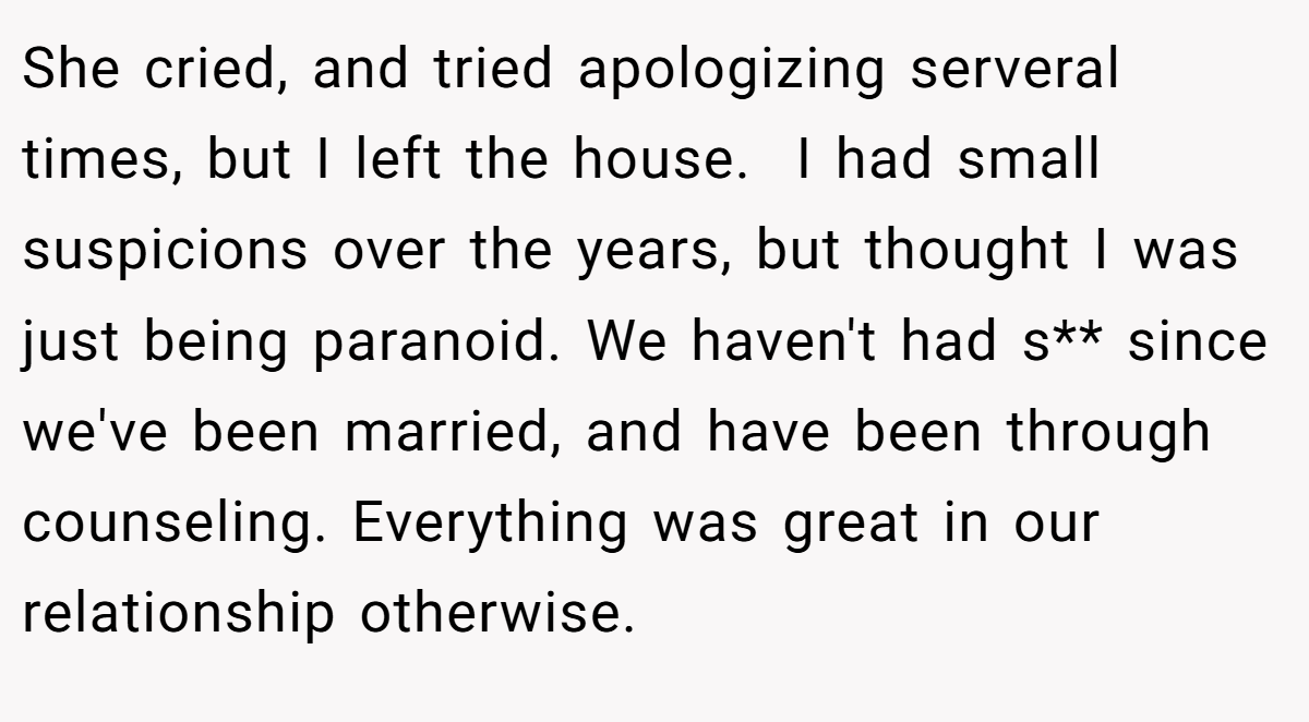 She cried, and tried apologizing serveral times, but I left the house.  I had small suspicions over the years, but thought I was just being paranoid. We haven't had s** since we've been married, and have been through counseling. Everything was great in our relationship otherwise.