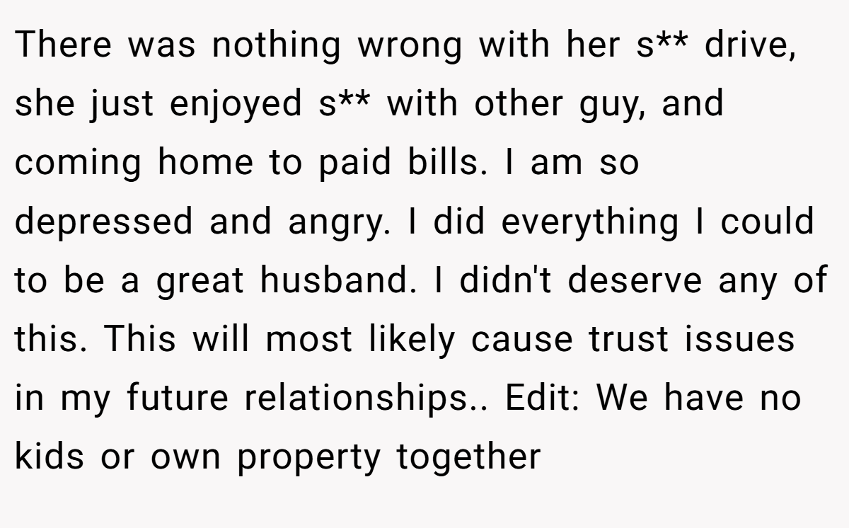 There was nothing wrong with her s** drive, she just enjoyed s** with other guy, and coming home to paid bills. I am so depressed and angry. I did everything I could to be a great husband. I didn't deserve any of this. This will most likely cause trust issues in my future relationships.. Edit: We have no kids or own property together