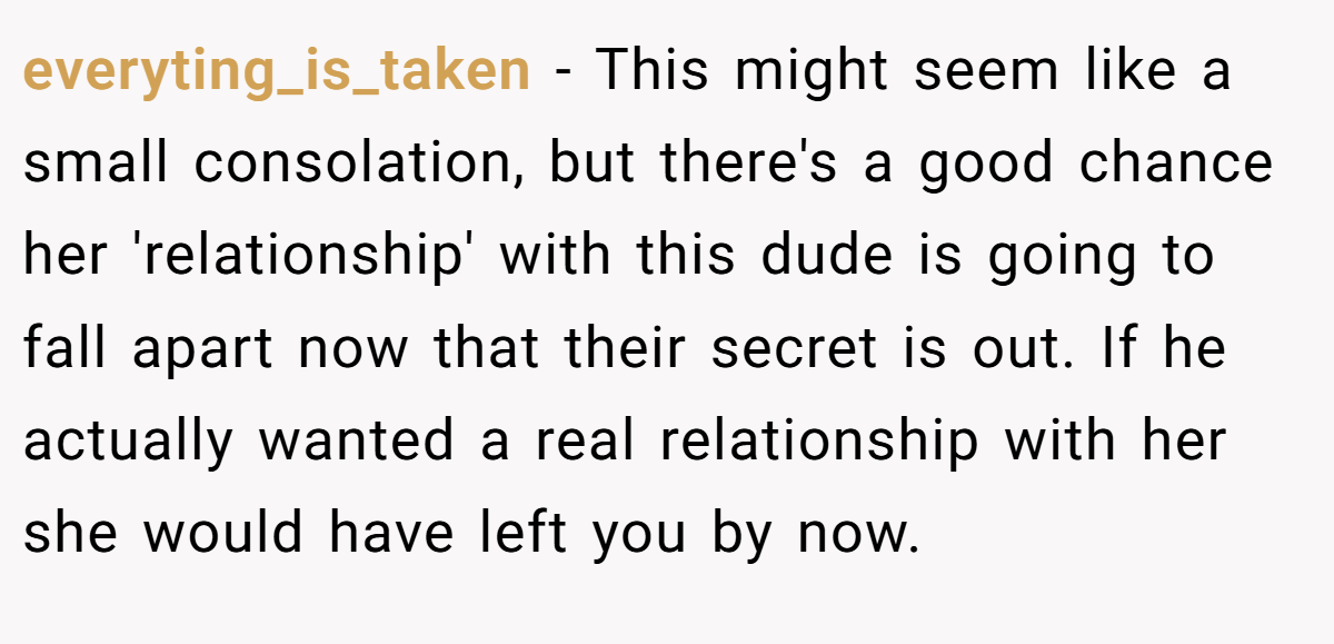 everyting_is_taken − This might seem like a small consolation, but there's a good chance her 'relationship' with this dude is going to fall apart now that their secret is out. If he actually wanted a real relationship with her she would have left you by now.