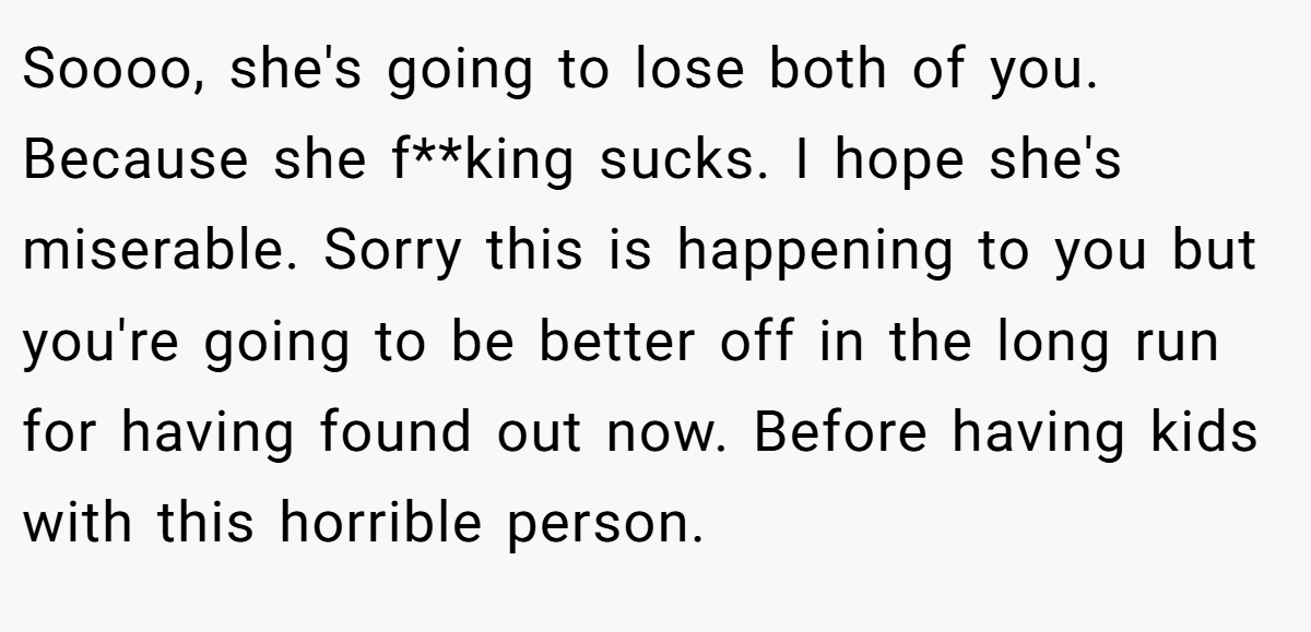 Soooo, she's going to lose both of you. Because she f**king sucks. I hope she's miserable. Sorry this is happening to you but you're going to be better off in the long run for having found out now. Before having kids with this horrible person.
