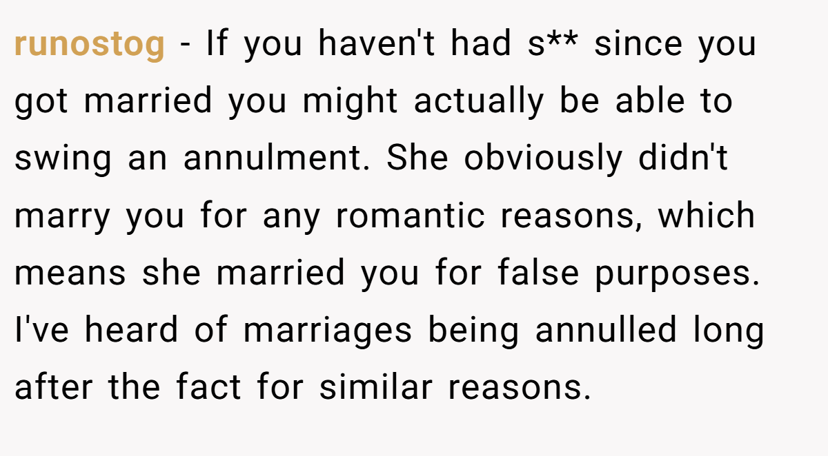 runostog − If you haven't had s** since you got married you might actually be able to swing an annulment. She obviously didn't marry you for any romantic reasons, which means she married you for false purposes. I've heard of marriages being annulled long after the fact for similar reasons.