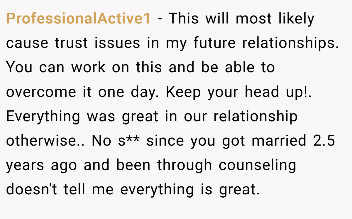 ProfessionalActive1 − This will most likely cause trust issues in my future relationships. You can work on this and be able to overcome it one day. Keep your head up!. Everything was great in our relationship otherwise.. No s** since you got married 2.5 years ago and been through counseling doesn't tell me everything is great.