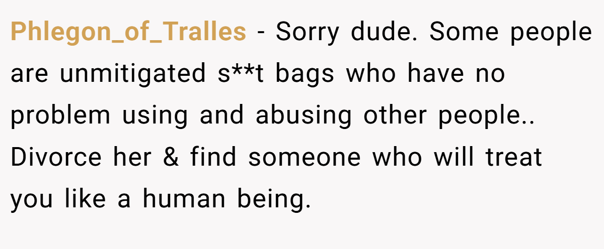 Phlegon_of_Tralles − Sorry dude. Some people are unmitigated s**t bags who have no problem using and abusing other people.. Divorce her & find someone who will treat you like a human being.