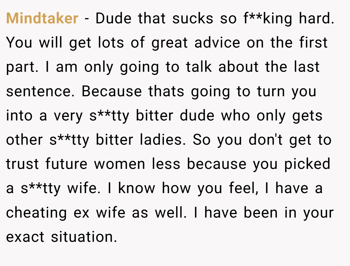 Mindtaker − Dude that sucks so f**king hard. You will get lots of great advice on the first part. I am only going to talk about the last sentence. Because thats going to turn you into a very s**tty bitter dude who only gets other s**tty bitter ladies. So you don't get to trust future women less because you picked a s**tty wife. I know how you feel, I have a cheating ex wife as well. I have been in your exact situation.