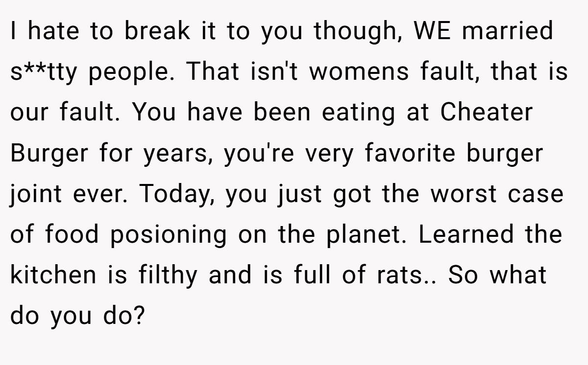 I hate to break it to you though, WE married s**tty people. That isn't womens fault, that is our fault. You have been eating at Cheater Burger for years, you're very favorite burger joint ever. Today, you just got the worst case of food posioning on the planet. Learned the kitchen is filthy and is full of rats.. So what do you do?