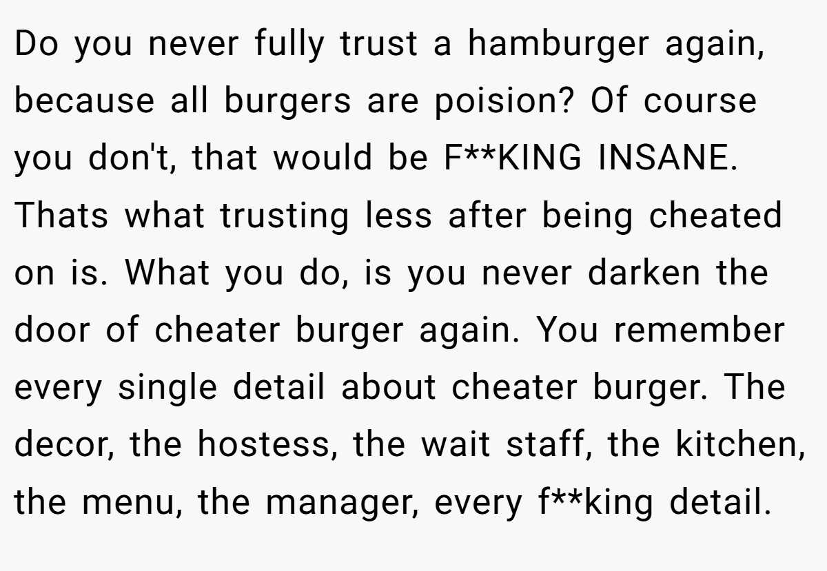 Do you never fully trust a hamburger again, because all burgers are poision? Of course you don't, that would be F**KING INSANE. Thats what trusting less after being cheated on is. What you do, is you never darken the door of cheater burger again. You remember every single detail about cheater burger. The decor, the hostess, the wait staff, the kitchen, the menu, the manager, every f**king detail.