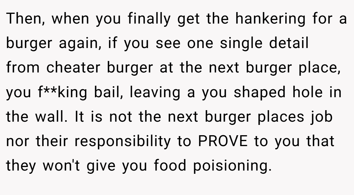 Then, when you finally get the hankering for a burger again, if you see one single detail from cheater burger at the next burger place, you f**king bail, leaving a you shaped hole in the wall. It is not the next burger places job nor their responsibility to PROVE to you that they won't give you food poisioning.