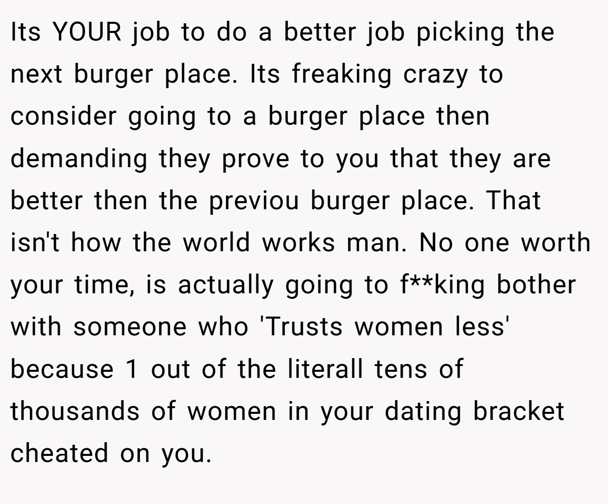 Its YOUR job to do a better job picking the next burger place. Its freaking crazy to consider going to a burger place then demanding they prove to you that they are better then the previou burger place. That isn't how the world works man. No one worth your time, is actually going to f**king bother with someone who 'Trusts women less' because 1 out of the literall tens of thousands of women in your dating bracket cheated on you.