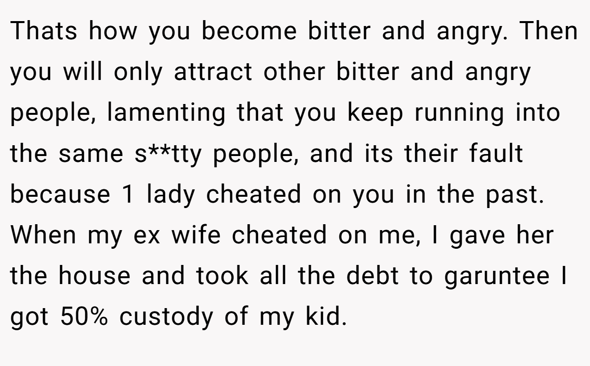 Thats how you become bitter and angry. Then you will only attract other bitter and angry people, lamenting that you keep running into the same s**tty people, and its their fault because 1 lady cheated on you in the past. When my ex wife cheated on me, I gave her the house and took all the debt to garuntee I got 50% custody of my kid.