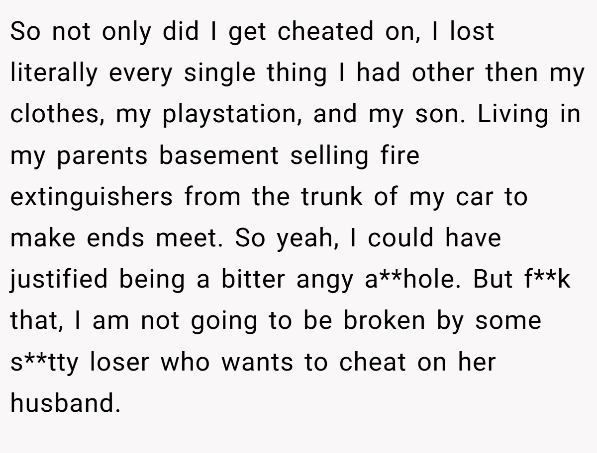 So not only did I get cheated on, I lost literally every single thing I had other then my clothes, my playstation, and my son. Living in my parents basement selling fire extinguishers from the trunk of my car to make ends meet. So yeah, I could have justified being a bitter angy a**hole. But f**k that, I am not going to be broken by some s**tty loser who wants to cheat on her husband.