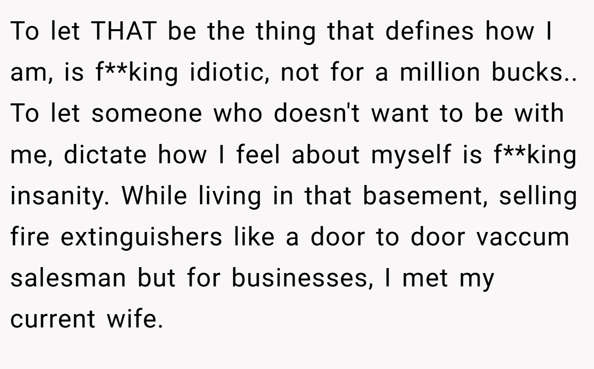 To let THAT be the thing that defines how I am, is f**king idiotic, not for a million bucks.. To let someone who doesn't want to be with me, dictate how I feel about myself is f**king insanity. While living in that basement, selling fire extinguishers like a door to door vaccum salesman but for businesses, I met my current wife.