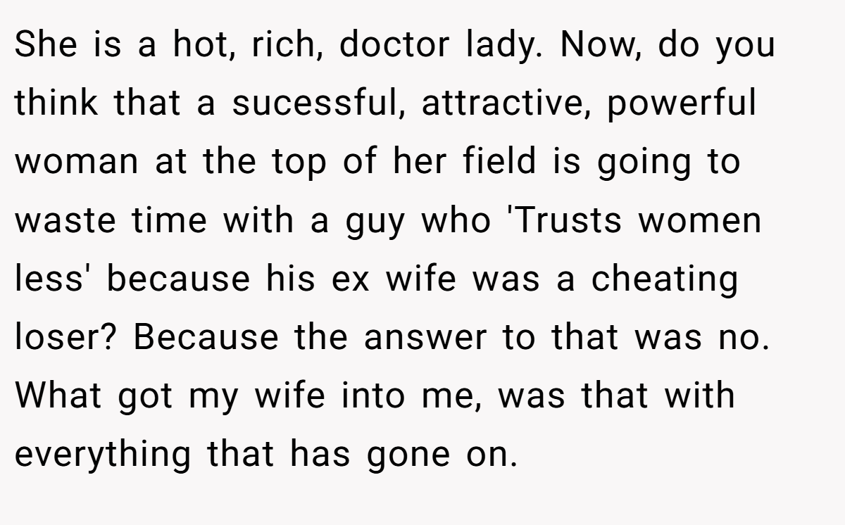 She is a hot, rich, doctor lady. Now, do you think that a sucessful, attractive, powerful woman at the top of her field is going to waste time with a guy who 'Trusts women less' because his ex wife was a cheating loser? Because the answer to that was no. What got my wife into me, was that with everything that has gone on.