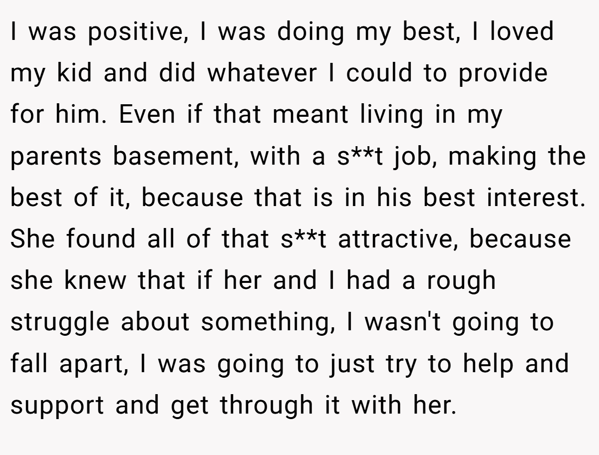 I was positive, I was doing my best, I loved my kid and did whatever I could to provide for him. Even if that meant living in my parents basement, with a s**t job, making the best of it, because that is in his best interest. She found all of that s**t attractive, because she knew that if her and I had a rough struggle about something, I wasn't going to fall apart, I was going to just try to help and support and get through it with her.