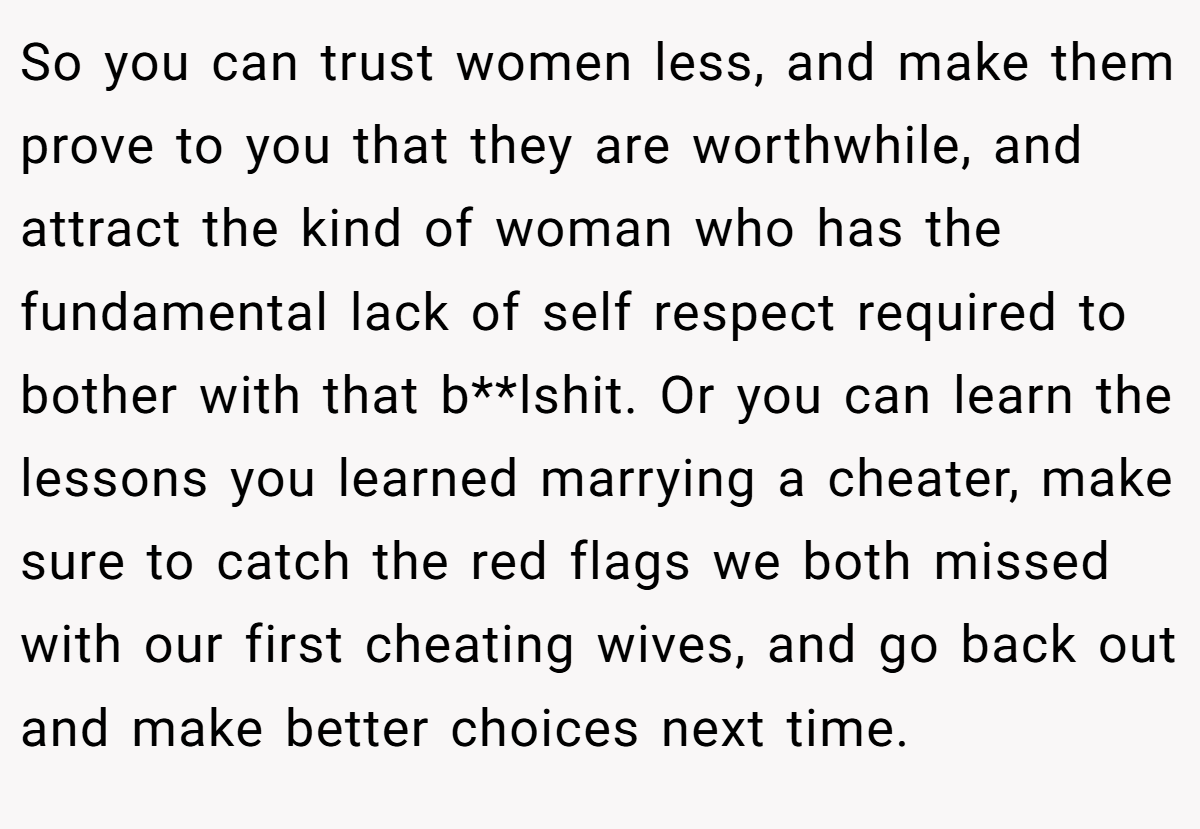 So you can trust women less, and make them prove to you that they are worthwhile, and attract the kind of woman who has the fundamental lack of self respect required to bother with that b**lshit. Or you can learn the lessons you learned marrying a cheater, make sure to catch the red flags we both missed with our first cheating wives, and go back out and make better choices next time.
