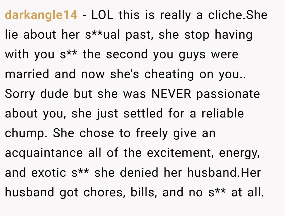darkangle14 − LOL this is really a cliche.She lie about her s**ual past, she stop having with you s** the second you guys were married and now she's cheating on you.. Sorry dude but she was NEVER passionate about you, she just settled for a reliable chump. She chose to freely give an acquaintance all of the excitement, energy, and exotic s** she denied her husband.Her husband got chores, bills, and no s** at all.