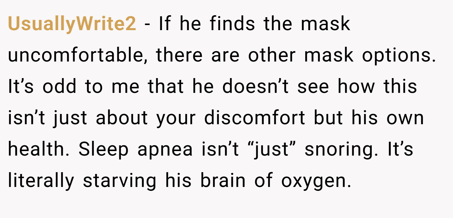 UsuallyWrite2 − If he finds the mask uncomfortable, there are other mask options. It’s odd to me that he doesn’t see how this isn’t just about your discomfort but his own health. Sleep apnea isn’t “just” snoring. It’s literally starving his brain of oxygen.