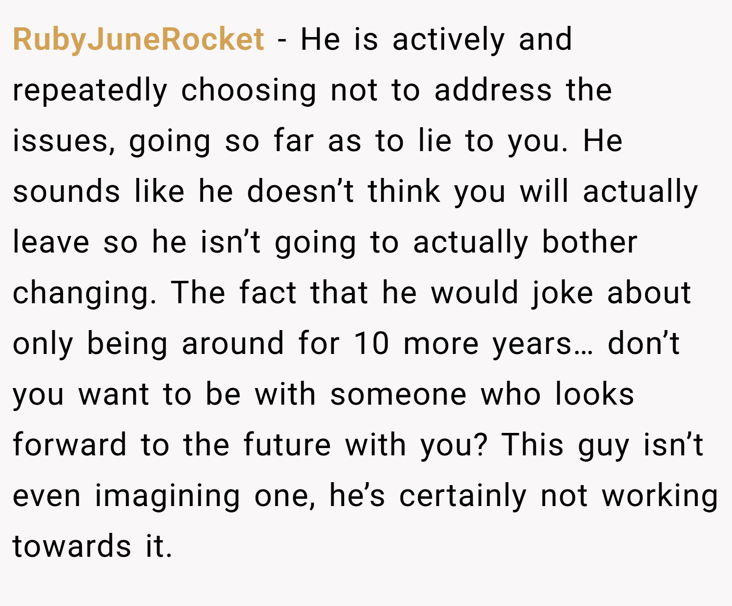 RubyJuneRocket − He is actively and repeatedly choosing not to address the issues, going so far as to lie to you. He sounds like he doesn’t think you will actually leave so he isn’t going to actually bother changing. The fact that he would joke about only being around for 10 more years… don’t you want to be with someone who looks forward to the future with you? This guy isn’t even imagining one, he’s certainly not working towards it.