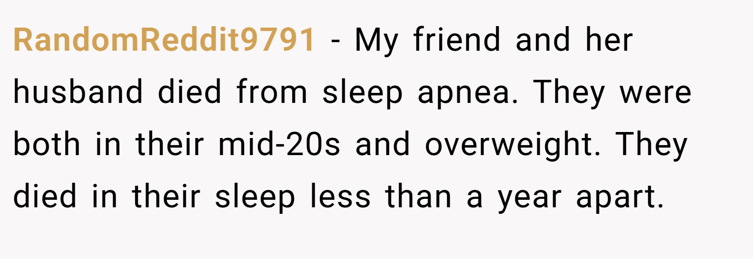 RandomReddit9791 − My friend and her husband died from sleep apnea. They were both in their mid-20s and overweight. They died in their sleep less than a year apart. 