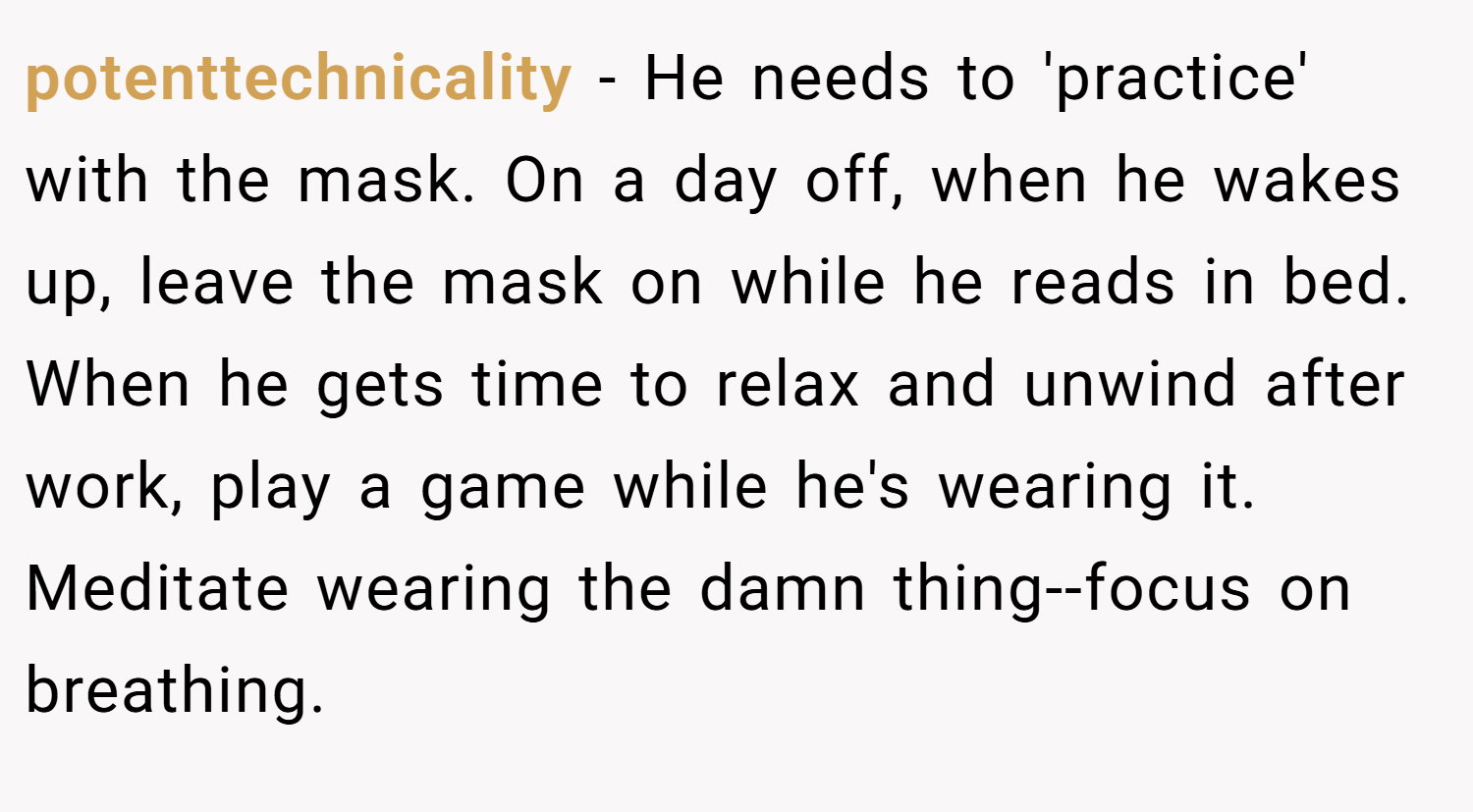 potenttechnicality − He needs to 'practice' with the mask. On a day off, when he wakes up, leave the mask on while he reads in bed. When he gets time to relax and unwind after work, play a game while he's wearing it. Meditate wearing the damn thing--focus on breathing.