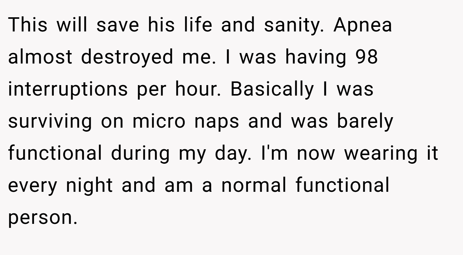 This will save his life and sanity. Apnea almost destroyed me. I was having 98 interruptions per hour. Basically I was surviving on micro naps and was barely functional during my day. I'm now wearing it every night and am a normal functional person.