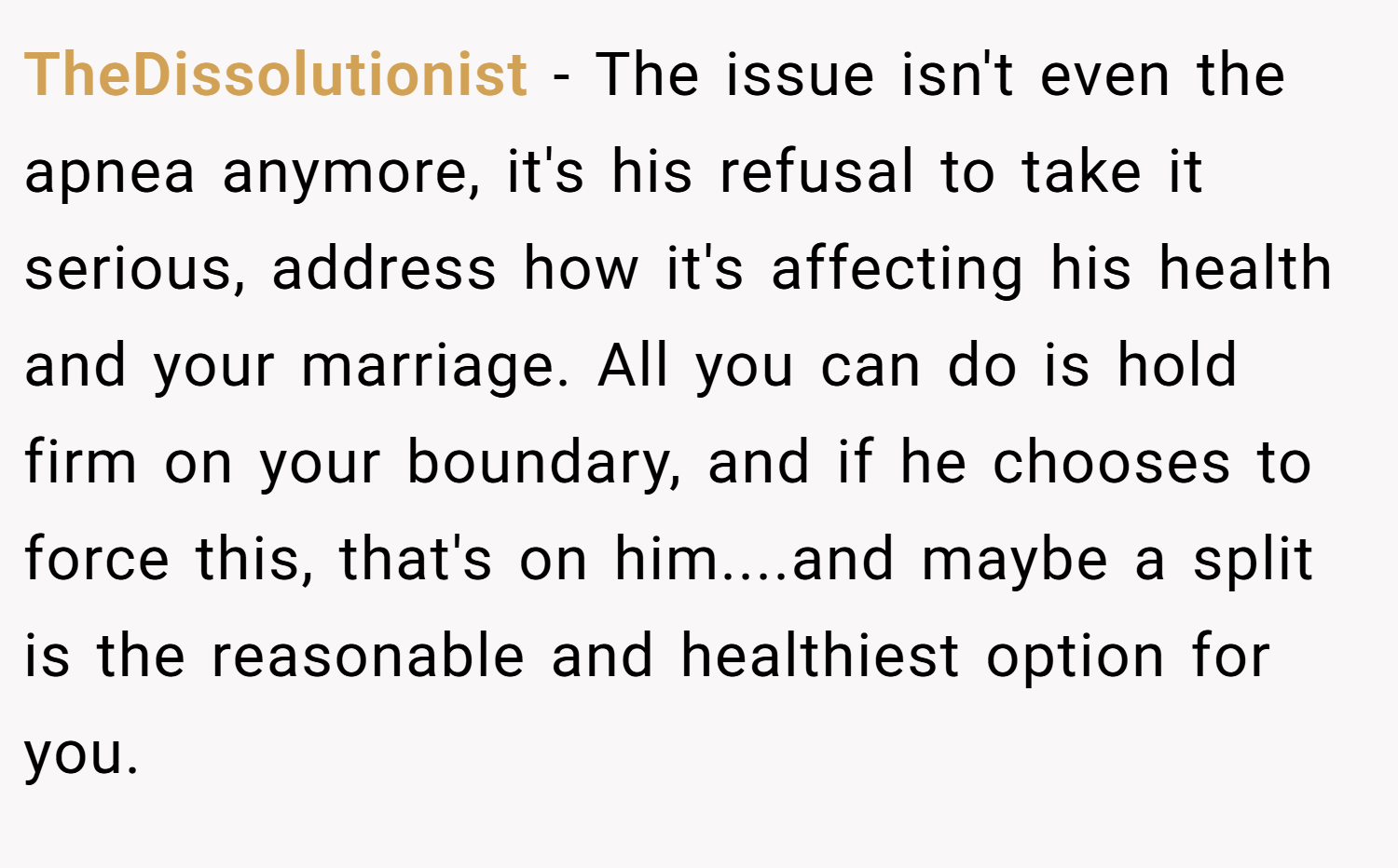 TheDissolutionist − The issue isn't even the apnea anymore, it's his refusal to take it serious, address how it's affecting his health and your marriage. All you can do is hold firm on your boundary, and if he chooses to force this, that's on him....and maybe a split is the reasonable and healthiest option for you.