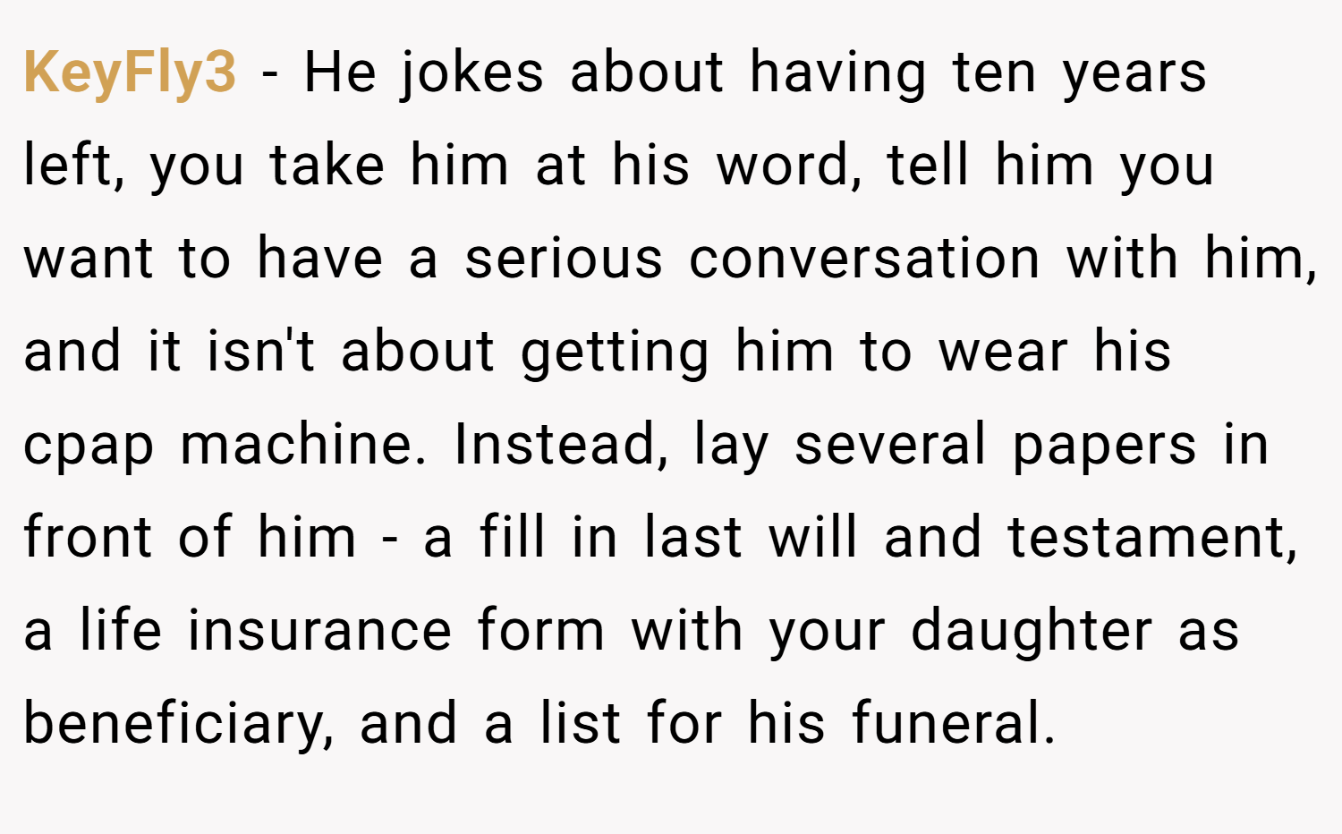 KeyFly3 − He jokes about having ten years left, you take him at his word, tell him you want to have a serious conversation with him, and it isn't about getting him to wear his cpap machine. Instead, lay several papers in front of him - a fill in last will and testament, a life insurance form with your daughter as beneficiary, and a list for his funeral.