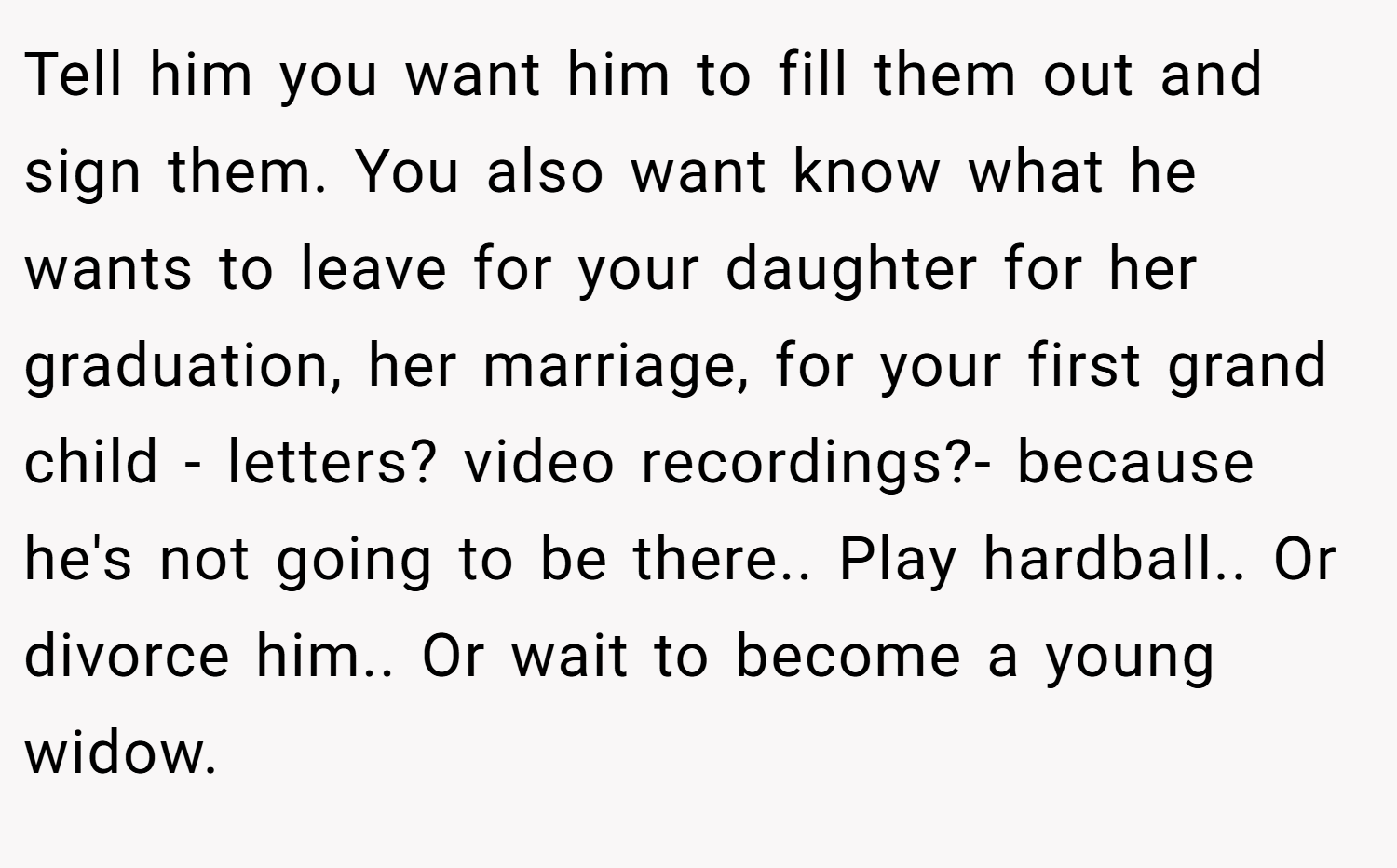 Tell him you want him to fill them out and sign them. You also want know what he wants to leave for your daughter for her graduation, her marriage, for your first grand child - letters? video recordings?- because he's not going to be there.. Play hardball.. Or divorce him.. Or wait to become a young widow.