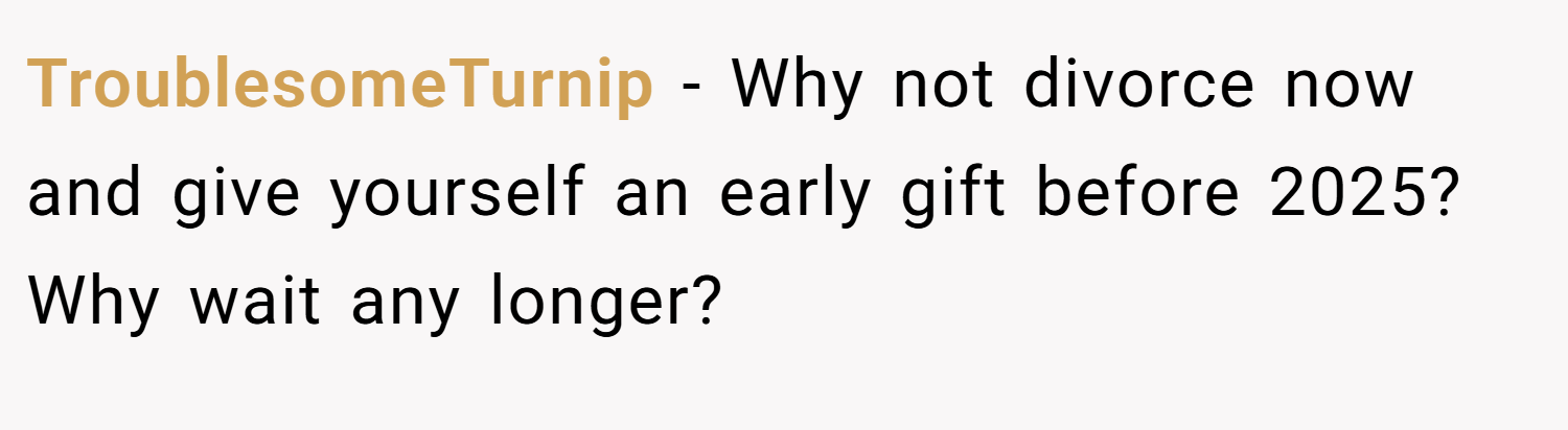 TroublesomeTurnip − Why not divorce now and give yourself an early gift before 2025? Why wait any longer?