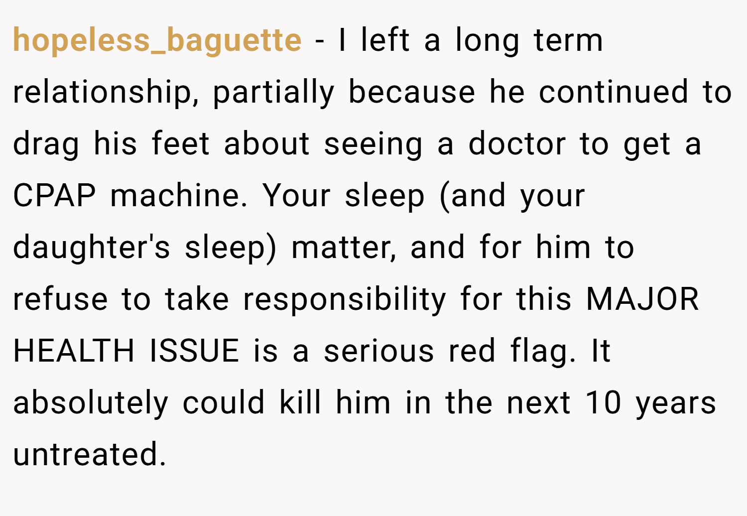 hopeless_baguette − I left a long term relationship, partially because he continued to drag his feet about seeing a doctor to get a CPAP machine. Your sleep (and your daughter's sleep) matter, and for him to refuse to take responsibility for this MAJOR HEALTH ISSUE is a serious red flag. It absolutely could kill him in the next 10 years untreated.