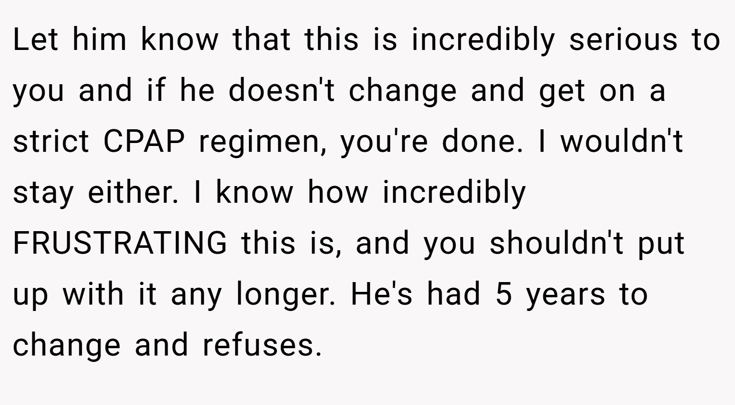 Let him know that this is incredibly serious to you and if he doesn't change and get on a strict CPAP regimen, you're done. I wouldn't stay either. I know how incredibly FRUSTRATING this is, and you shouldn't put up with it any longer. He's had 5 years to change and refuses.