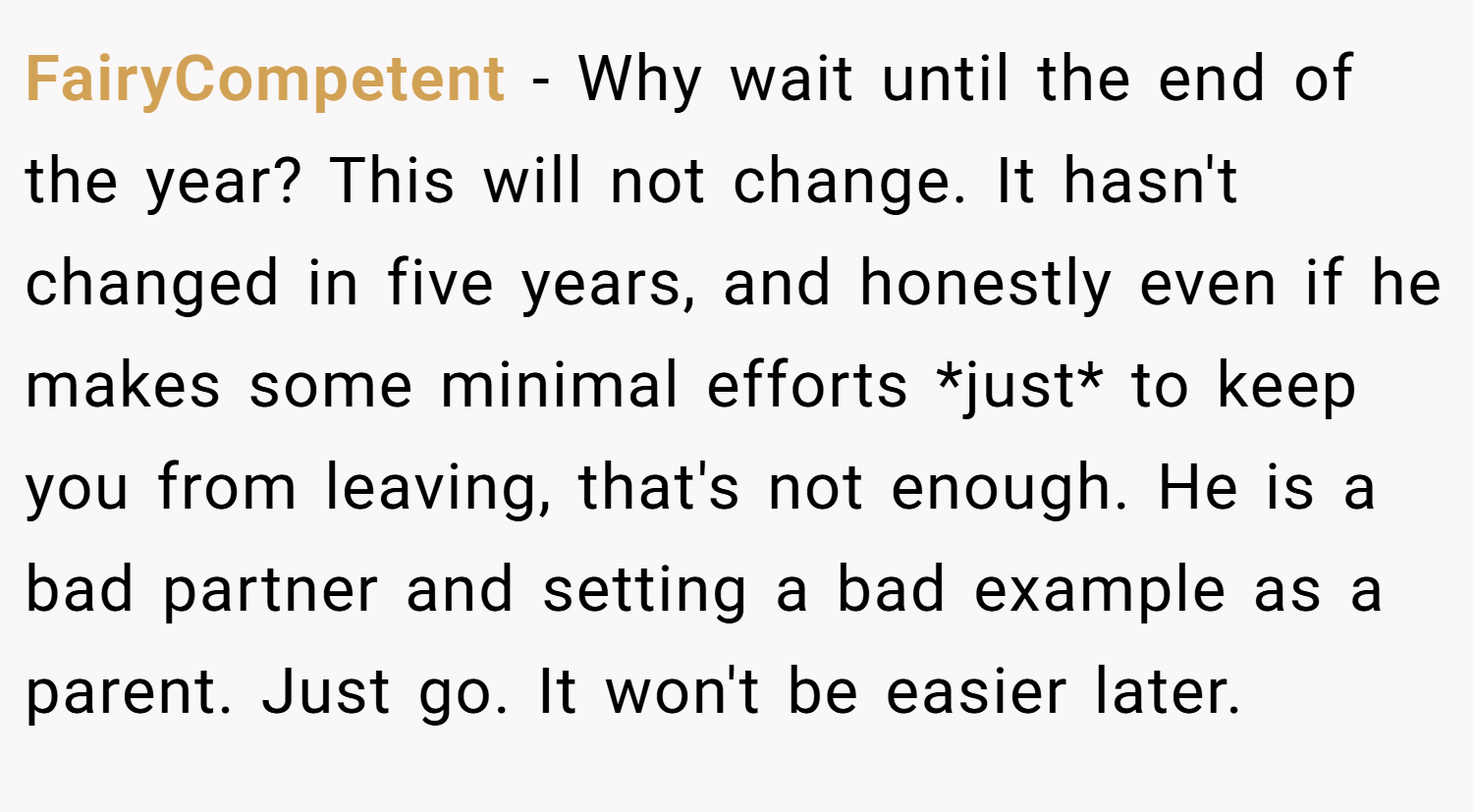 FairyCompetent − Why wait until the end of the year? This will not change. It hasn't changed in five years, and honestly even if he makes some minimal efforts *just* to keep you from leaving, that's not enough. He is a bad partner and setting a bad example as a parent. Just go. It won't be easier later.